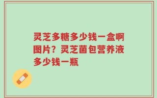 灵芝多糖多少钱一盒啊图片？灵芝菌包营养液多少钱一瓶