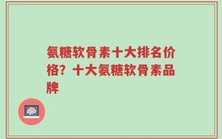 氨糖软骨素十大排名价格？十大氨糖软骨素品牌