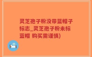 灵芝孢子粉没带蓝帽子标志_灵芝孢子粉未标蓝帽 购买需谨慎)