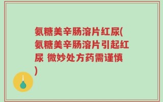 氨糖美辛肠溶片红尿(氨糖美辛肠溶片引起红尿 微妙处方药需谨慎)