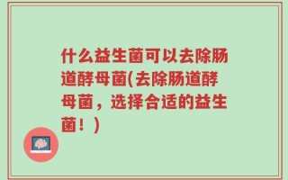 什么益生菌可以去除肠道酵母菌(去除肠道酵母菌，选择合适的益生菌！)
