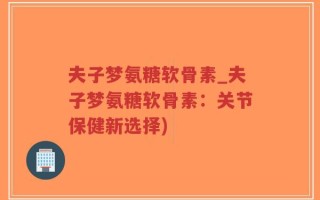 夫子梦氨糖软骨素_夫子梦氨糖软骨素：关节保健新选择)