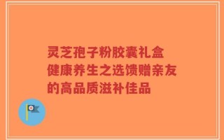 灵芝孢子粉胶囊礼盒 健康养生之选馈赠亲友的高品质滋补佳品