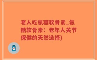 老人吃氨糖软骨素_氨糖软骨素：老年人关节保健的天然选择)