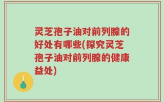 灵芝孢子油对前列腺的好处有哪些(探究灵芝孢子油对前列腺的健康益处)
