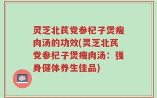 灵芝北芪党参杞子煲瘦肉汤的功效(灵芝北芪党参杞子煲瘦肉汤：强身健体养生佳品)
