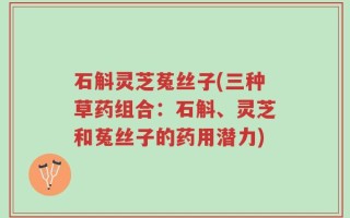 石斛灵芝菟丝子(三种草药组合：石斛、灵芝和菟丝子的药用潜力)