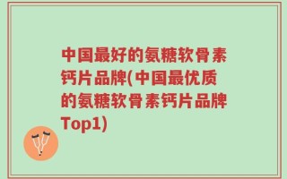 中国最好的氨糖软骨素钙片品牌(中国最优质的氨糖软骨素钙片品牌Top1)