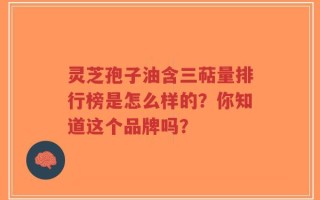 灵芝孢子油含三萜量排行榜是怎么样的？你知道这个品牌吗？
