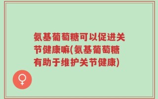 氨基葡萄糖可以促进关节健康嘛(氨基葡萄糖有助于维护关节健康)