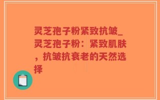 灵芝孢子粉紧致抗皱_灵芝孢子粉：紧致肌肤，抗皱抗衰老的天然选择