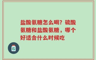 盐酸氨糖怎么喝？硫酸氨糖和盐酸氨糖，哪个好适合什么时候吃