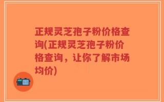 正规灵芝孢子粉价格查询(正规灵芝孢子粉价格查询，让你了解市场均价)