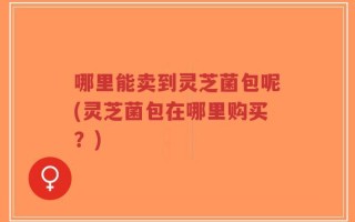 哪里能卖到灵芝菌包呢(灵芝菌包在哪里购买？)