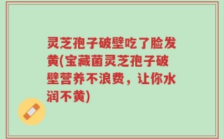 灵芝孢子破壁吃了脸发黄(宝藏菌灵芝孢子破壁营养不浪费，让你水润不黄)