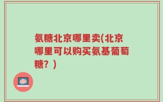 氨糖北京哪里卖(北京哪里可以购买氨基葡萄糖？)
