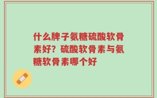 什么牌子氨糖硫酸软骨素好？硫酸软骨素与氨糖软骨素哪个好