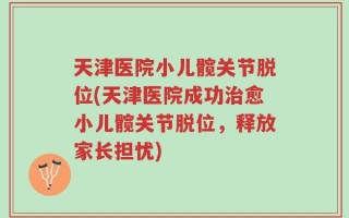 天津医院小儿髋关节脱位(天津医院成功治愈小儿髋关节脱位，释放家长担忧)