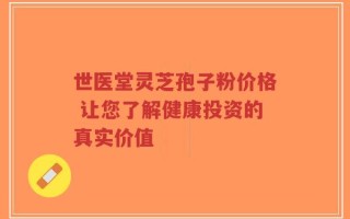 世医堂灵芝孢子粉价格 让您了解健康投资的真实价值