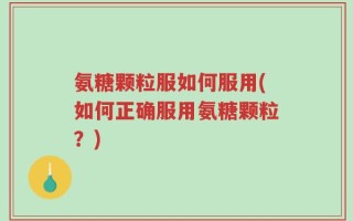氨糖颗粒服如何服用(如何正确服用氨糖颗粒？)