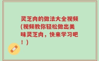 灵芝肉的做法大全视频(视频教你轻松做出美味灵芝肉，快来学习吧！)