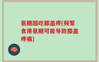 氨糖越吃膝盖疼(频繁食用氨糖可能导致膝盖疼痛)