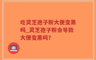 吃灵芝孢子粉大便变黑吗_灵芝孢子粉会导致大便变黑吗？