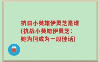 抗日小英雄伊灵芝是谁(抗战小英雄伊灵芝：她为何成为一段佳话)