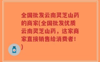 全国批发云南灵芝山药的商家(全国批发优质云南灵芝山药，这家商家直接销售给消费者！)