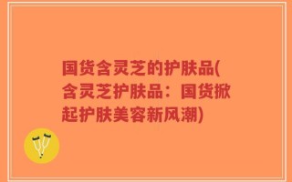 国货含灵芝的护肤品(含灵芝护肤品：国货掀起护肤美容新风潮)