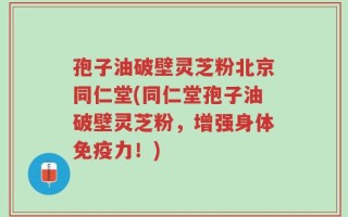 孢子油破壁灵芝粉北京同仁堂(同仁堂孢子油破壁灵芝粉，增强身体免疫力！)