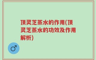 顶灵芝蒸水的作用(顶灵芝蒸水的功效及作用解析)