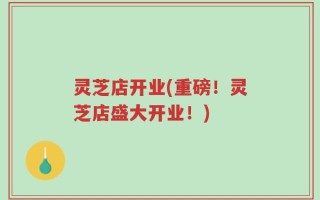 灵芝店开业(重磅！灵芝店盛大开业！)