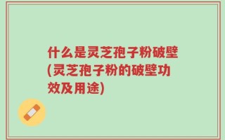 什么是灵芝孢子粉破壁(灵芝孢子粉的破壁功效及用途)