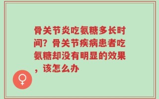 骨关节炎吃氨糖多长时间？骨关节疾病患者吃氨糖却没有明显的效果，该怎么办
