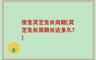 夜生灵芝生长周期(灵芝生长周期长达多久？)
