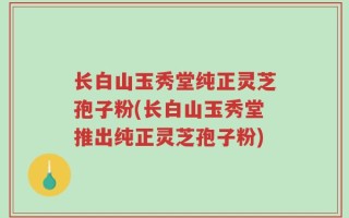 长白山玉秀堂纯正灵芝孢子粉(长白山玉秀堂推出纯正灵芝孢子粉)