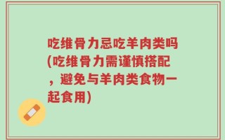 吃维骨力忌吃羊肉类吗(吃维骨力需谨慎搭配，避免与羊肉类食物一起食用)