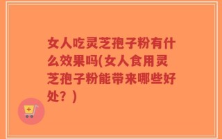 女人吃灵芝孢子粉有什么效果吗(女人食用灵芝孢子粉能带来哪些好处？)