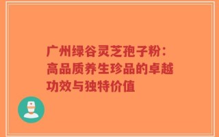 广州绿谷灵芝孢子粉：高品质养生珍品的卓越功效与独特价值
