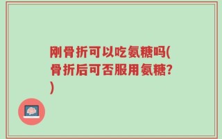 刚骨折可以吃氨糖吗(骨折后可否服用氨糖？)
