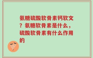 氨糖硫酸软骨素钙软文？氨糖软骨素是什么，硫酸软骨素有什么作用的