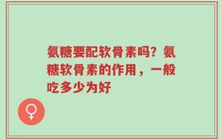 氨糖要配软骨素吗？氨糖软骨素的作用，一般吃多少为好