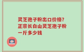 灵芝孢子粉出口价格？正宗长白山灵芝孢子粉一斤多少钱