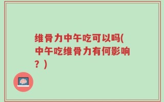 维骨力中午吃可以吗(中午吃维骨力有何影响？)
