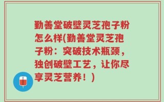 勤善堂破壁灵芝孢子粉怎么样(勤善堂灵芝孢子粉：突破技术瓶颈，独创破壁工艺，让你尽享灵芝营养！)
