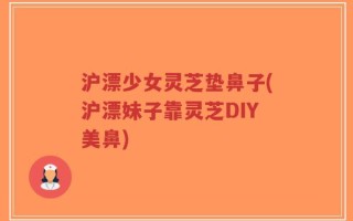 沪漂少女灵芝垫鼻子(沪漂妹子靠灵芝DIY美鼻)