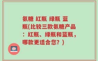 氨糖 红瓶 绿瓶 蓝瓶(比较三款氨糖产品：红瓶、绿瓶和蓝瓶，哪款更适合您？)