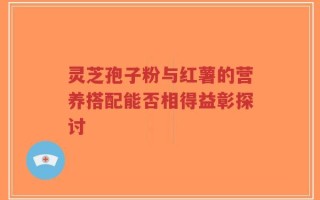 灵芝孢子粉与红薯的营养搭配能否相得益彰探讨