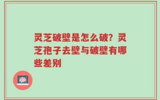 灵芝破壁是怎么破？灵芝孢子去壁与破壁有哪些差别